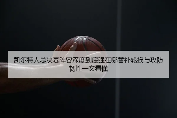 凯尔特人总决赛阵容深度到底强在哪替补轮换与攻防韧性一文看懂