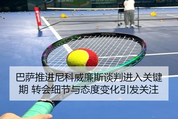 巴萨推进尼科威廉斯谈判进入关键期 转会细节与态度变化引发关注